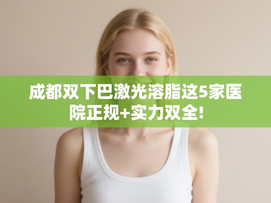 成都双下巴激光溶脂这5家医院正规+实力双全!