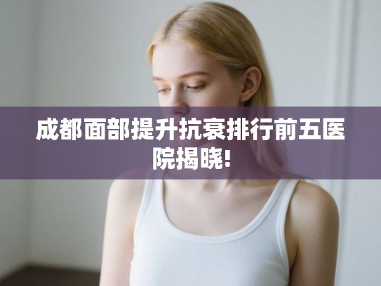 成都面部提升抗衰排行前五医院揭晓! 成都面部提升抗衰排行前五医院揭晓!
