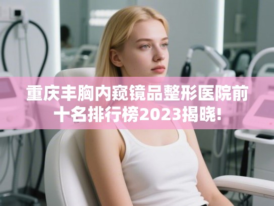 重庆丰胸内窥镜品整形医院前十名排行榜2023揭晓!