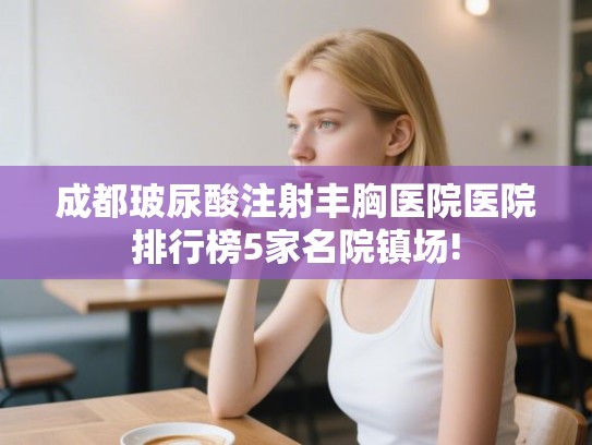 成都玻尿酸注射丰胸医院医院排行榜5家名院镇场! 成都玻尿酸注射丰胸医院医院排行榜5家名院镇场!
