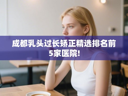 成都乳头过长矫正精选排名前5家医院!