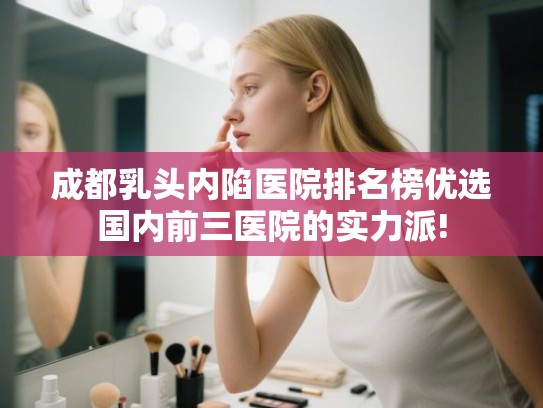 成都乳头内陷医院排名榜优选国内前三医院的实力派!