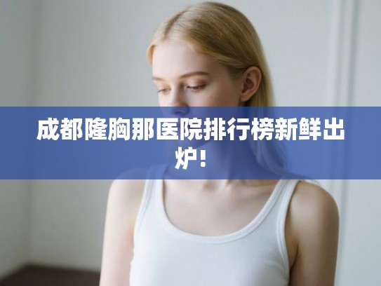 成都隆胸那医院排行榜新鲜出炉!