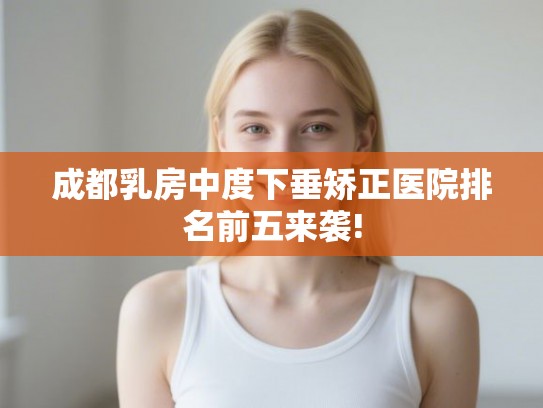 成都乳房中度下垂矫正医院排名前五来袭! 成都乳房中度下垂矫正医院排名前五来袭!