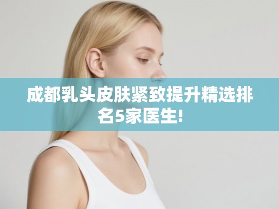 成都乳头皮肤紧致提升精选排名5家医生!