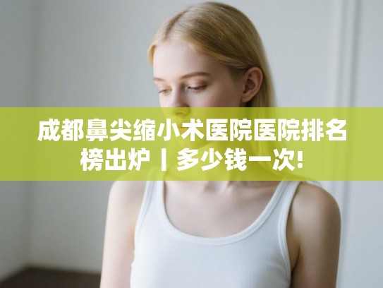 成都鼻尖缩小术医院医院排名榜出炉丨多少钱一次!