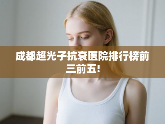 成都超光子抗衰医院排行榜前三前五! 成都超光子抗衰医院排行榜前三前五!