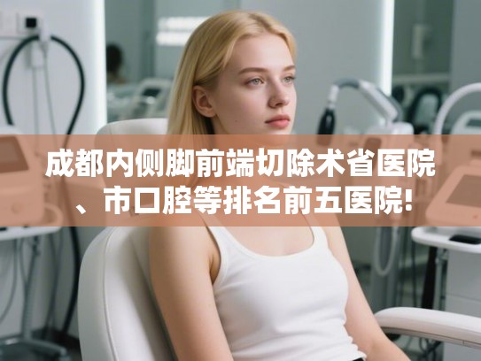 成都内侧脚前端切除术省医院、市口腔等排名前五医院!