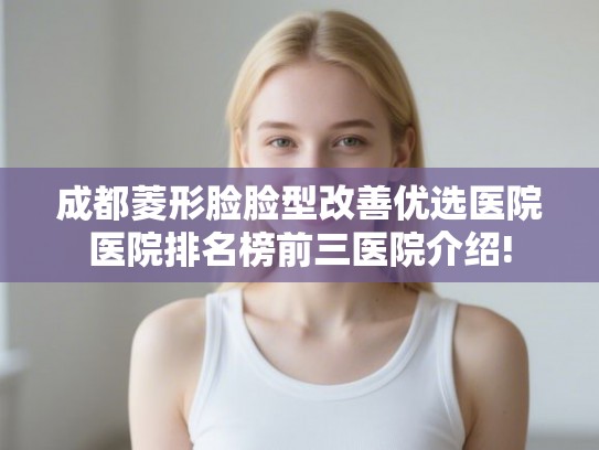 成都菱形脸脸型改善优选医院医院排名榜前三医院介绍! 成都菱形脸脸型改善优选医院医院排名榜前三医院介绍!
