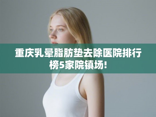 重庆乳晕脂肪垫去除医院排行榜5家院镇场!