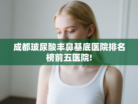 成都玻尿酸丰鼻基底医院排名榜前五医院! 成都玻尿酸丰鼻基底医院排名榜前五医院!