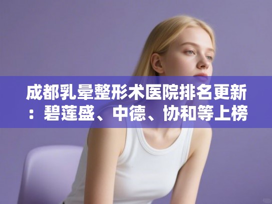 成都乳晕整形术医院排名更新:碧莲盛、中德、协和等上榜! 成都乳晕整形术医院排名更新:碧莲盛、中德、协和等上榜!