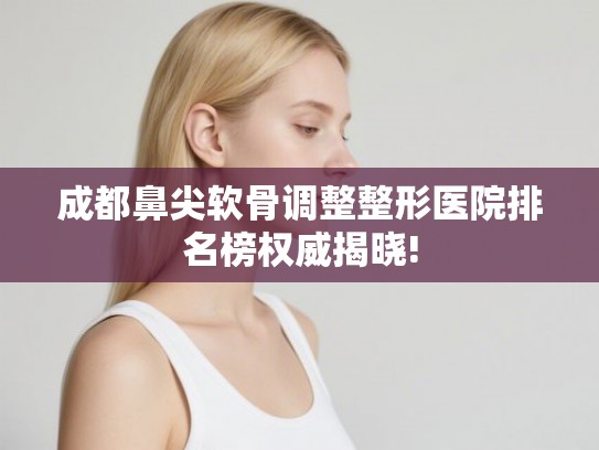 成都鼻尖软骨调整整形医院排名榜权威揭晓!