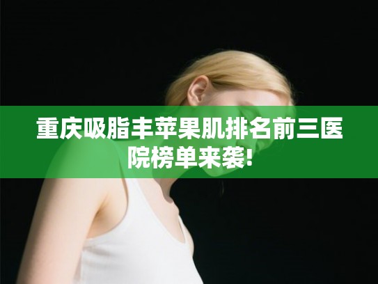 重庆吸脂丰苹果肌排名前三医院榜单来袭!