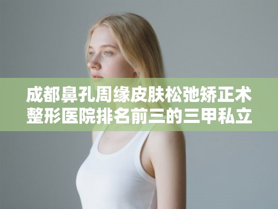 成都鼻孔周缘皮肤松弛矫正术整形医院排名前三的三甲私立都有! 成都鼻孔周缘皮肤松弛矫正术整形医院排名前三的三甲私立都有!