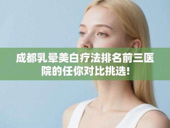 成都乳晕美白疗法排名前三医院的任你对比挑选! 成都乳晕美白疗法排名前三医院的任你对比挑选!