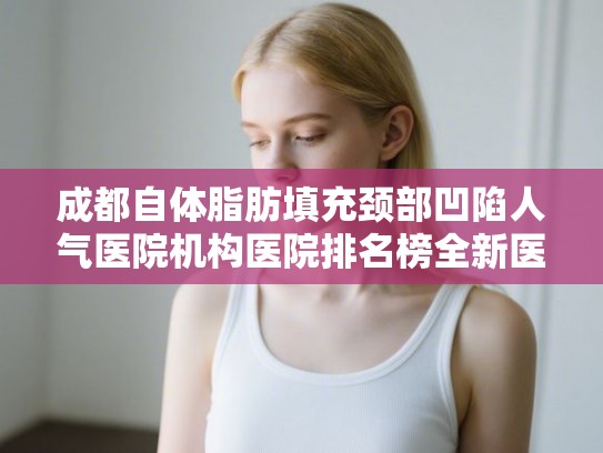 成都自体脂肪填充颈部凹陷人气医院机构医院排名榜全新医院出炉!