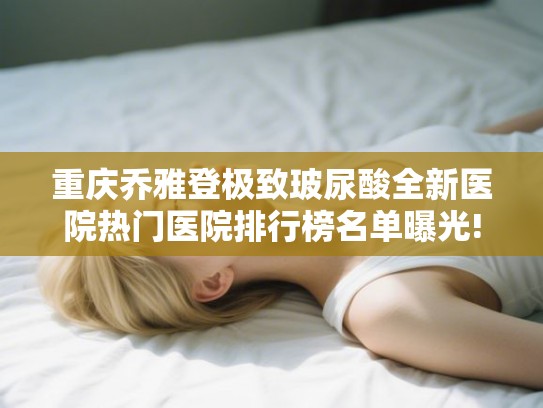 重庆乔雅登极致玻尿酸全新医院热门医院排行榜名单曝光!