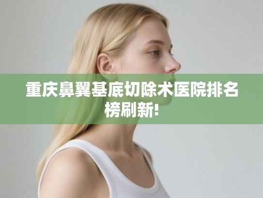 重庆鼻翼基底切除术医院排名榜刷新!