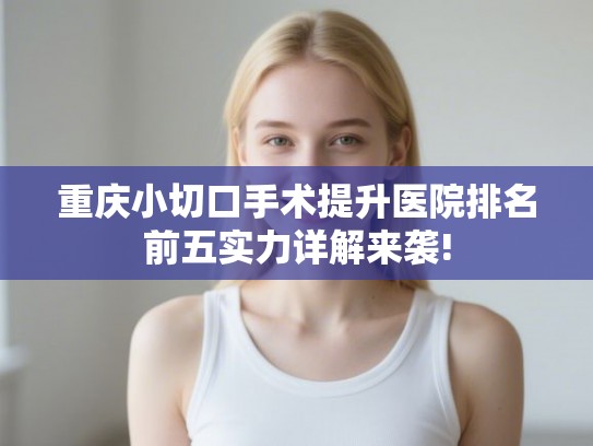 重庆小切口手术提升医院排名前五实力详解来袭! 重庆小切口手术提升医院排名前五实力详解来袭!