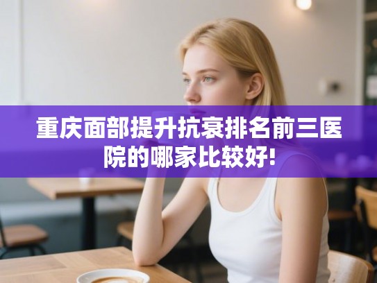 重庆面部提升抗衰排名前三医院的哪家比较好! 重庆面部提升抗衰排名前三医院的哪家比较好!