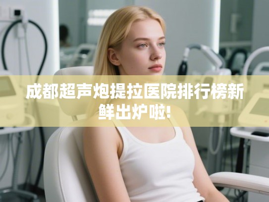 成都超声炮提拉医院排行榜新鲜出炉啦!