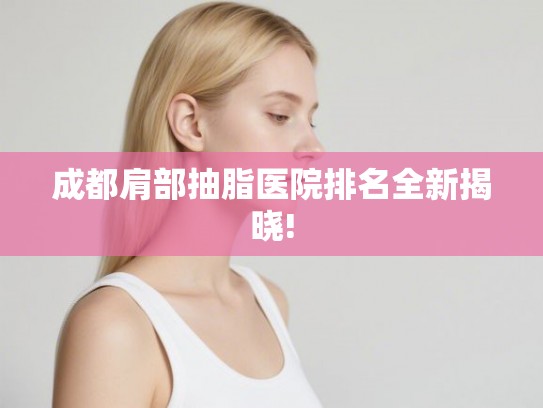 成都肩部抽脂医院排名全新揭晓! 成都肩部抽脂医院排名全新揭晓!