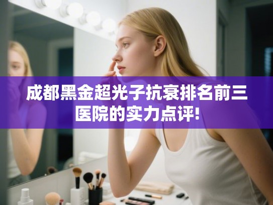 成都黑金超光子抗衰排名前三医院的实力点评! 成都黑金超光子抗衰排名前三医院的实力点评!