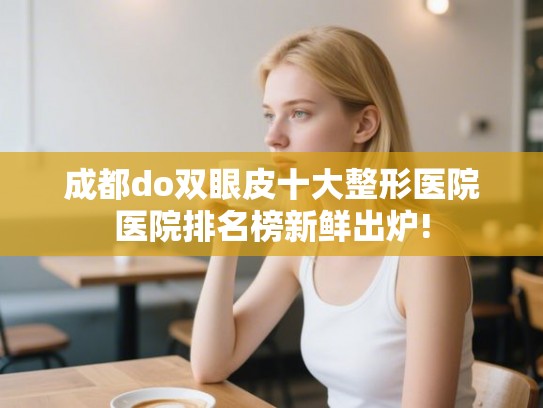 成都do双眼皮十大整形医院医院排名榜新鲜出炉! 成都do双眼皮十大整形医院医院排名榜新鲜出炉!