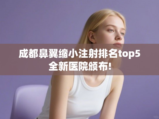 成都鼻翼缩小注射排名top5全新医院颁布! 成都鼻翼缩小注射排名top5全新医院颁布!