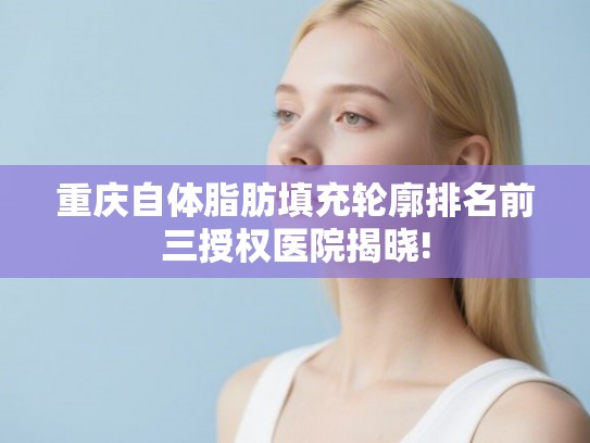 重庆自体脂肪填充轮廓排名前三授权医院揭晓!