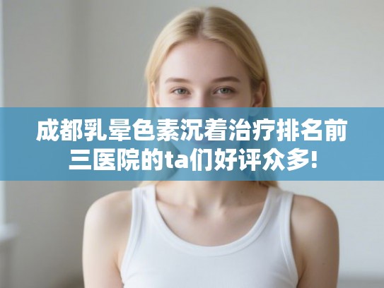 成都乳晕色素沉着治疗排名前三医院的ta们好评众多!