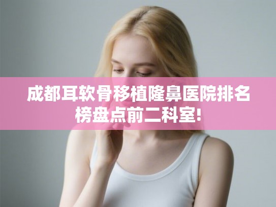 成都耳软骨移植隆鼻医院排名榜盘点前二科室! 成都耳软骨移植隆鼻医院排名榜盘点前二科室!