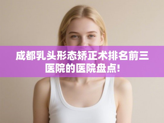 成都乳头形态矫正术排名前三医院的医院盘点! 成都乳头形态矫正术排名前三医院的医院盘点!