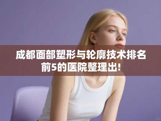 成都面部塑形与轮廓技术排名前5的医院整理出! 成都面部塑形与轮廓技术排名前5的医院整理出!