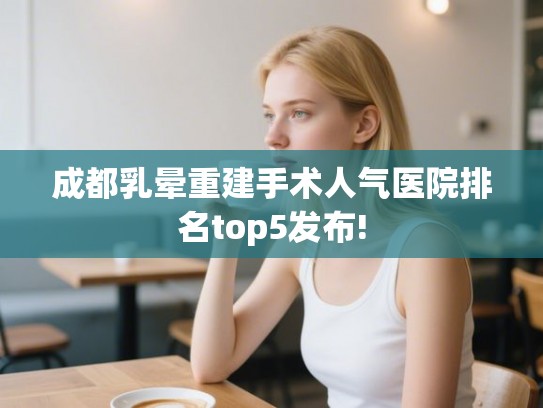 成都乳晕重建手术人气医院排名top5发布! 成都乳晕重建手术人气医院排名top5发布!