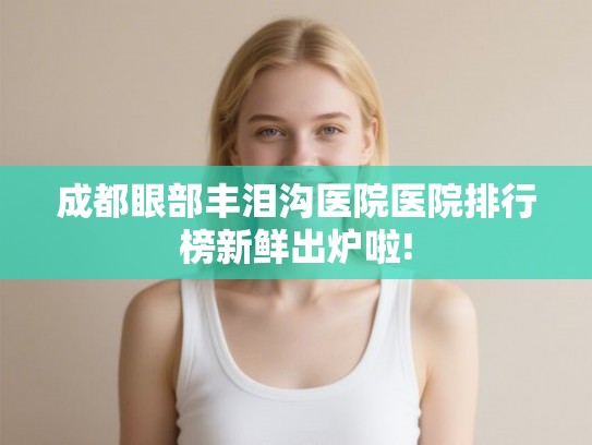 成都眼部丰泪沟医院医院排行榜新鲜出炉啦! 成都眼部丰泪沟医院医院排行榜新鲜出炉啦!