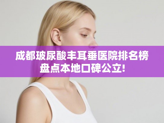 成都玻尿酸丰耳垂医院排名榜盘点本地口碑公立! 成都玻尿酸丰耳垂医院排名榜盘点本地口碑公立!
