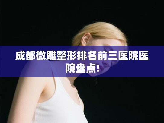 成都微雕整形排名前三医院医院盘点! 成都微雕整形排名前三医院医院盘点!
