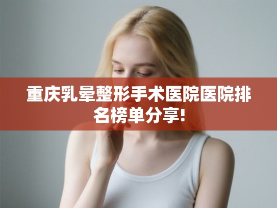 重庆乳晕整形手术医院医院排名榜单分享! 重庆乳晕整形手术医院医院排名榜单分享!