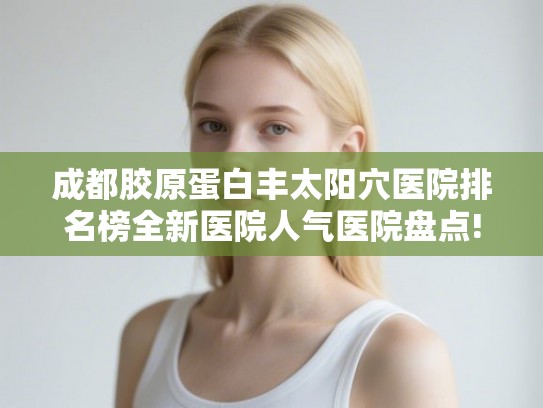 成都胶原蛋白丰太阳穴医院排名榜全新医院人气医院盘点!
