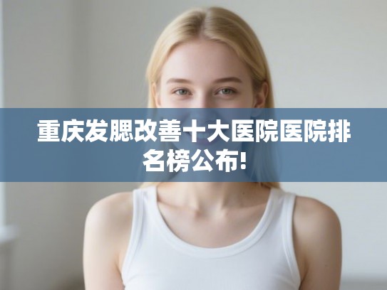 重庆发腮改善十大医院医院排名榜公布! 重庆发腮改善十大医院医院排名榜公布!