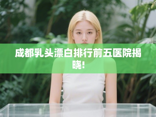 成都乳头漂白排行前五医院揭晓! 成都乳头漂白排行前五医院揭晓!