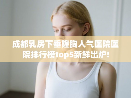 成都乳房下垂隆胸人气医院医院排行榜top5新鲜出炉!