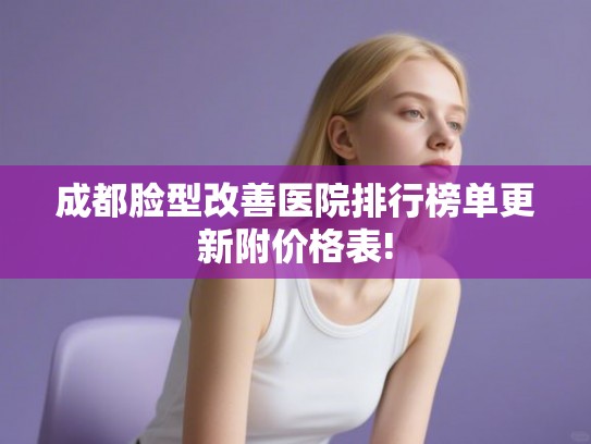 成都脸型改善医院排行榜单更新附价格表!