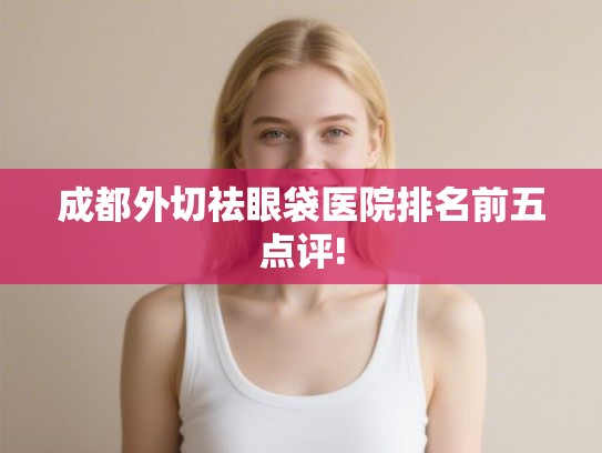 成都外切祛眼袋医院排名前五点评! 成都外切祛眼袋医院排名前五点评!