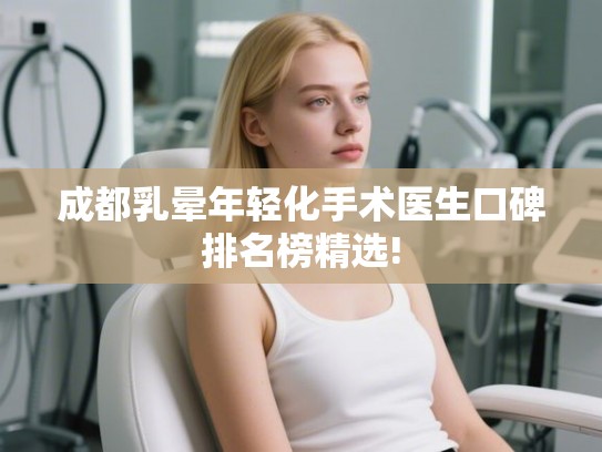 成都乳晕年轻化手术医生口碑排名榜精选! 成都乳晕年轻化手术医生口碑排名榜精选!