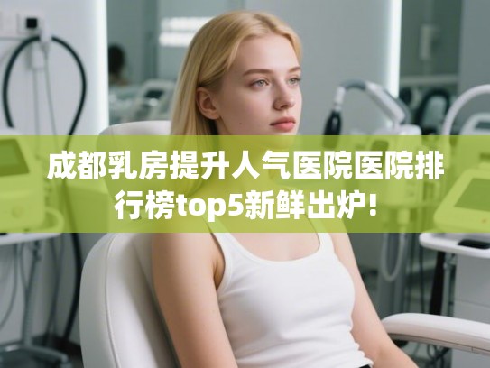 成都乳房提升人气医院医院排行榜top5新鲜出炉! 成都乳房提升人气医院医院排行榜top5新鲜出炉!