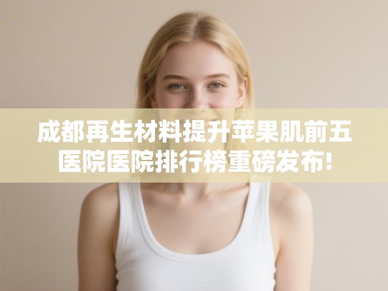 成都再生材料提升苹果肌前五医院医院排行榜重磅发布!