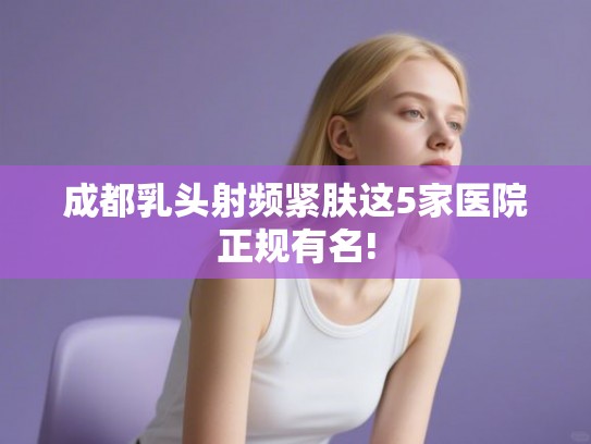 成都乳头射频紧肤这5家医院正规有名! 成都乳头射频紧肤这5家医院正规有名!